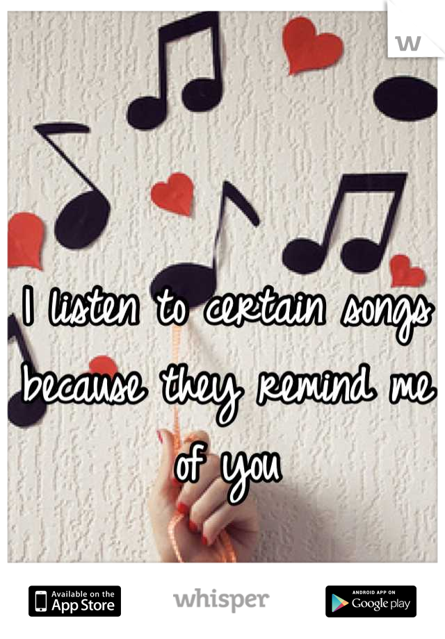 I listen to certain songs because they remind me of you