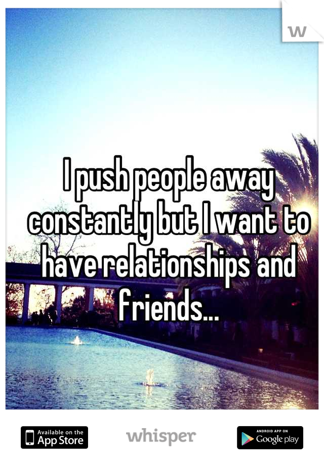 I push people away constantly but I want to have relationships and friends...