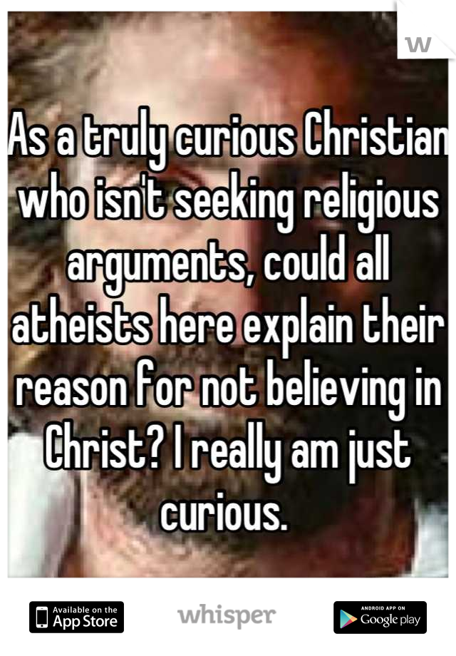 As a truly curious Christian who isn't seeking religious arguments, could all atheists here explain their reason for not believing in Christ? I really am just curious. 
