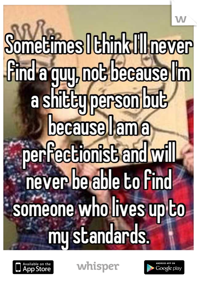 Sometimes I think I'll never find a guy, not because I'm a shitty person but because I am a perfectionist and will never be able to find someone who lives up to my standards.
