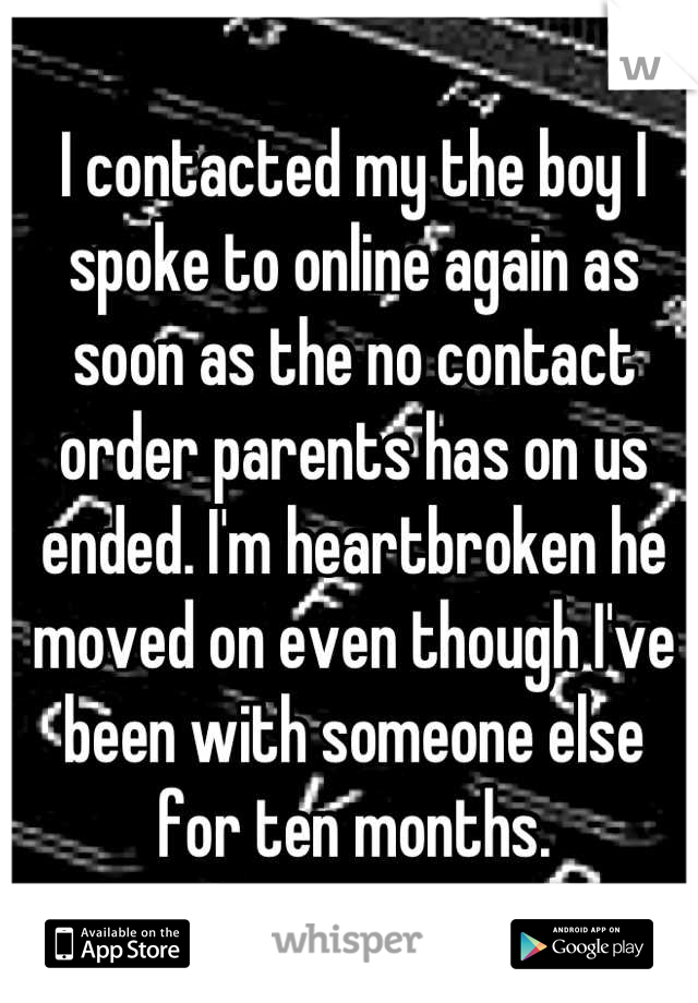 I contacted my the boy I spoke to online again as soon as the no contact order parents has on us ended. I'm heartbroken he moved on even though I've been with someone else for ten months.