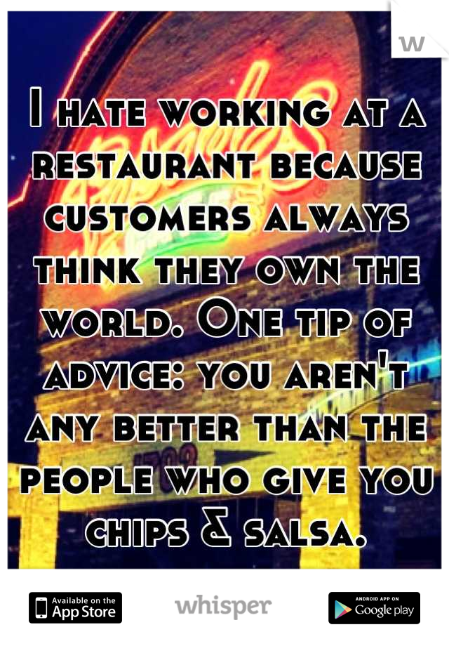 I hate working at a restaurant because customers always think they own the world. One tip of advice: you aren't any better than the people who give you chips & salsa.