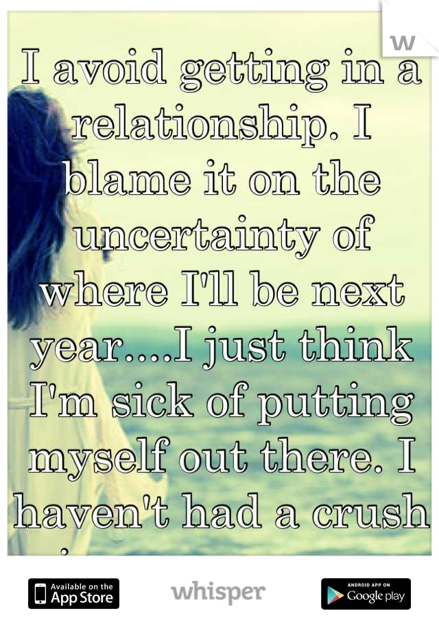 I avoid getting in a relationship. I blame it on the uncertainty of where I'll be next year....I just think I'm sick of putting myself out there. I haven't had a crush in over a year...