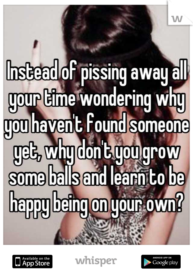 Instead of pissing away all your time wondering why you haven't found someone yet, why don't you grow some balls and learn to be happy being on your own?