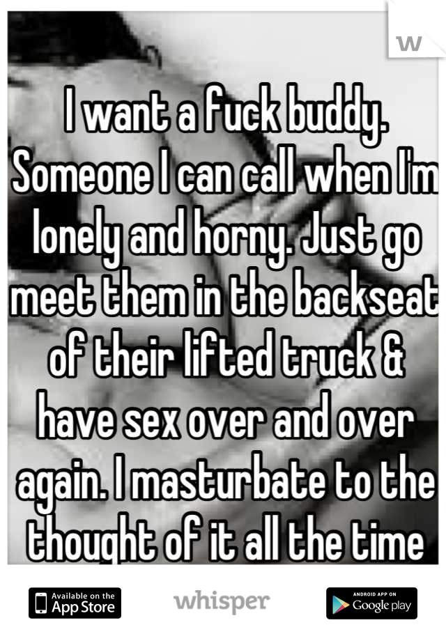 I want a fuck buddy. Someone I can call when I'm lonely and horny. Just go meet them in the backseat of their lifted truck & have sex over and over again. I masturbate to the thought of it all the time