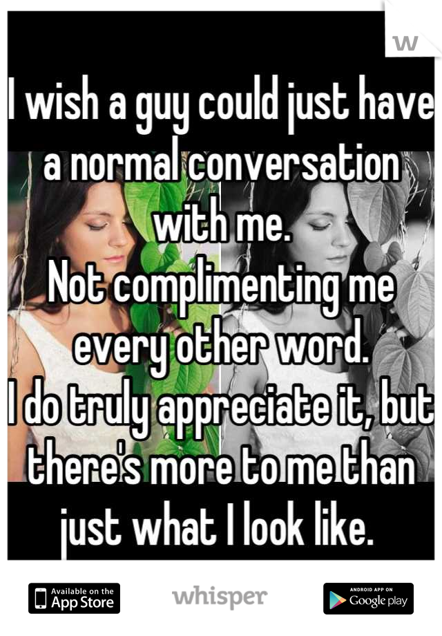 I wish a guy could just have a normal conversation with me. 
Not complimenting me every other word. 
I do truly appreciate it, but there's more to me than just what I look like. 