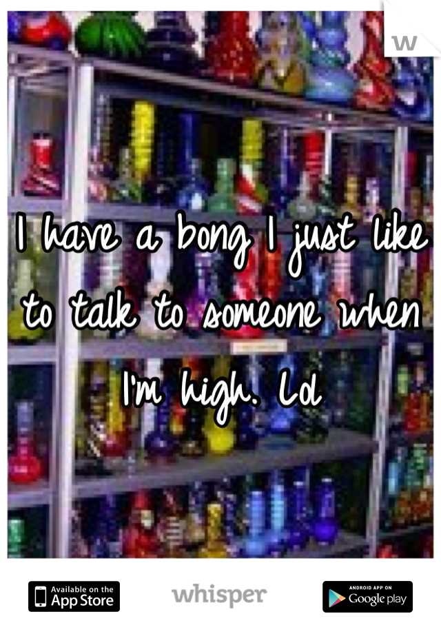 I have a bong I just like to talk to someone when I'm high. Lol