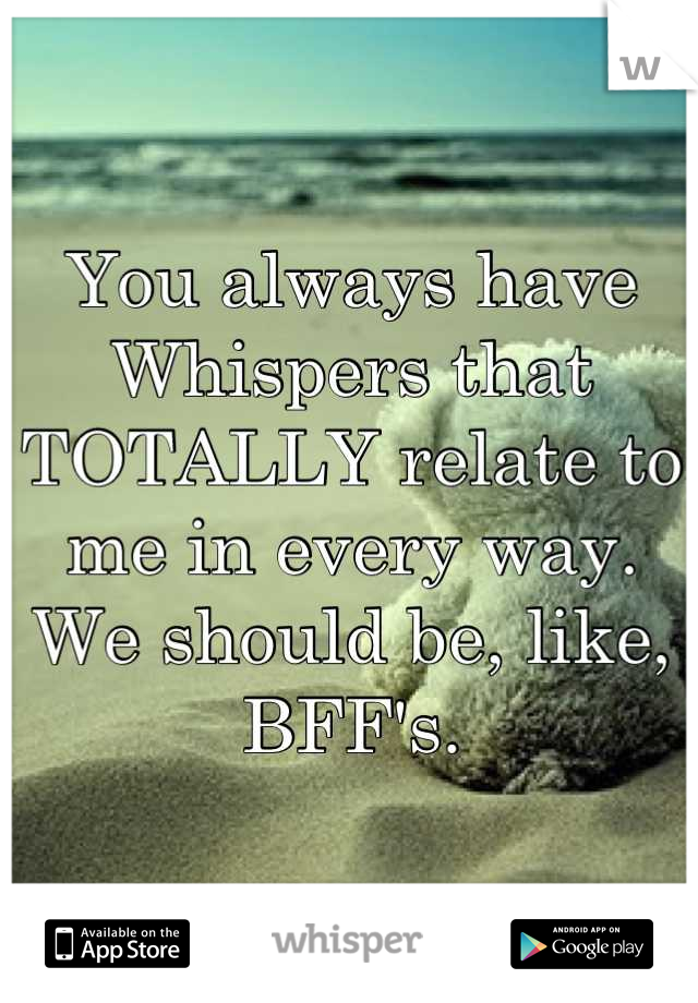 You always have Whispers that TOTALLY relate to me in every way. We should be, like, BFF's.
