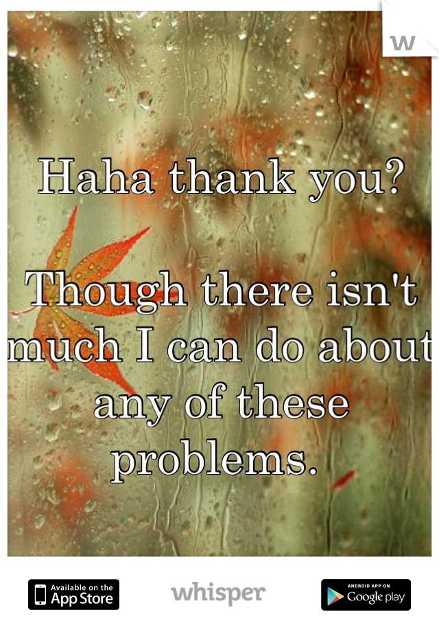 Haha thank you?

Though there isn't much I can do about any of these problems. 