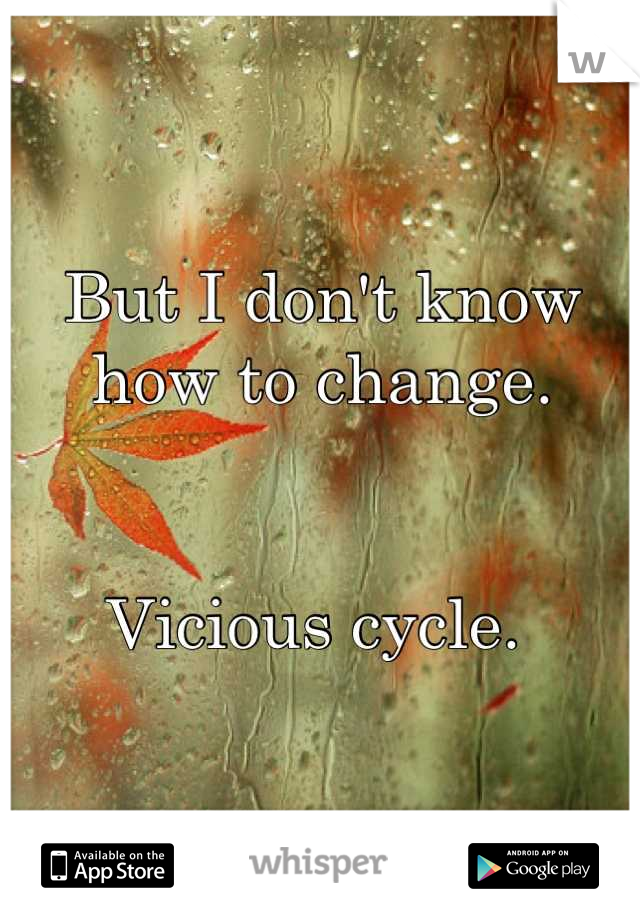 But I don't know how to change.


Vicious cycle. 