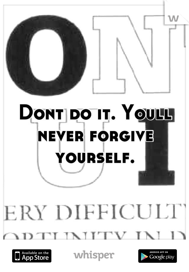Dont do it. Youll never forgive yourself.