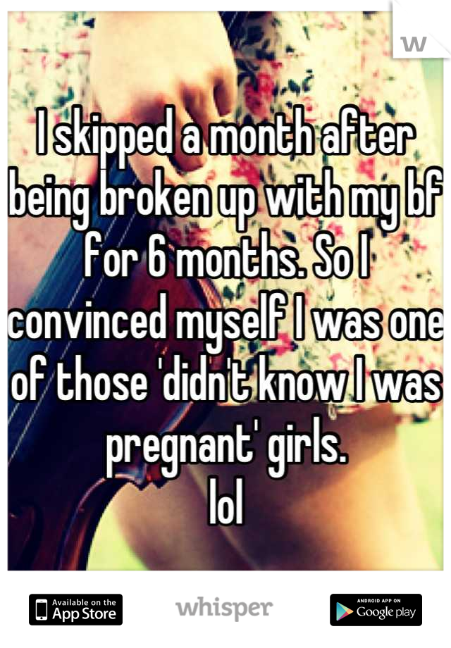 I skipped a month after being broken up with my bf for 6 months. So I convinced myself I was one of those 'didn't know I was pregnant' girls.
lol
