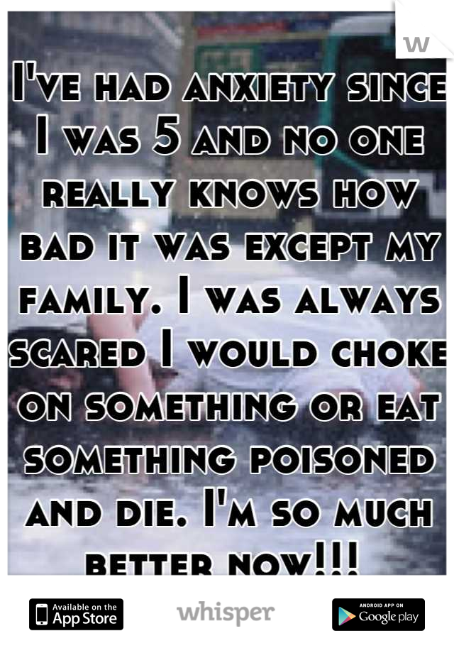 I've had anxiety since I was 5 and no one really knows how bad it was except my family. I was always scared I would choke on something or eat something poisoned and die. I'm so much better now!!! 
