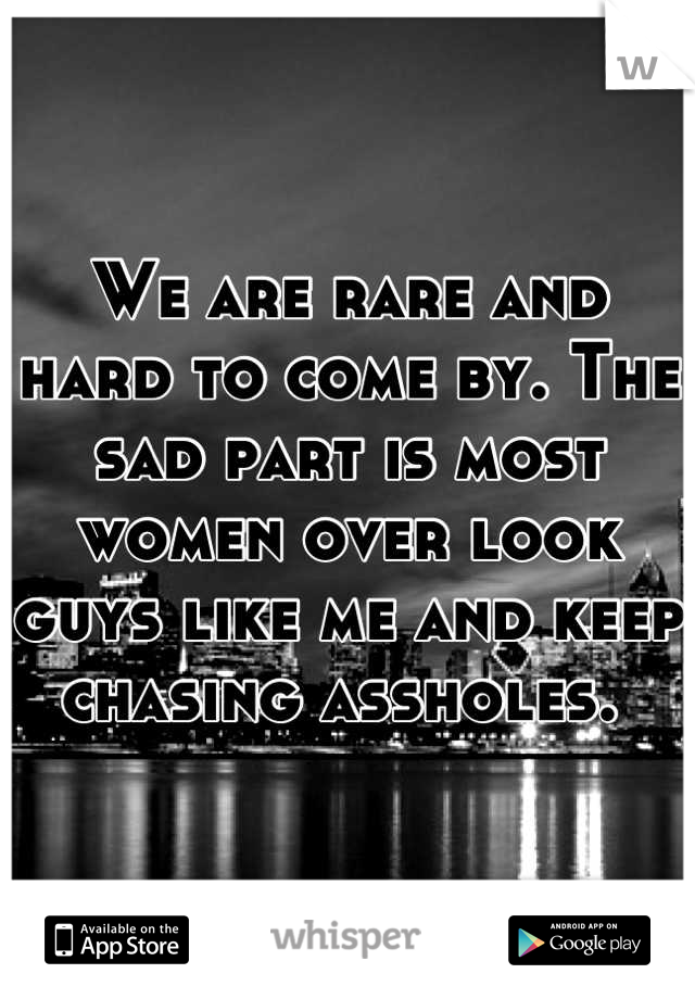 We are rare and hard to come by. The sad part is most women over look guys like me and keep chasing assholes. 