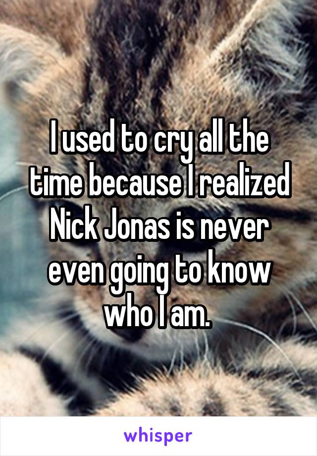 I used to cry all the time because I realized Nick Jonas is never even going to know who I am. 