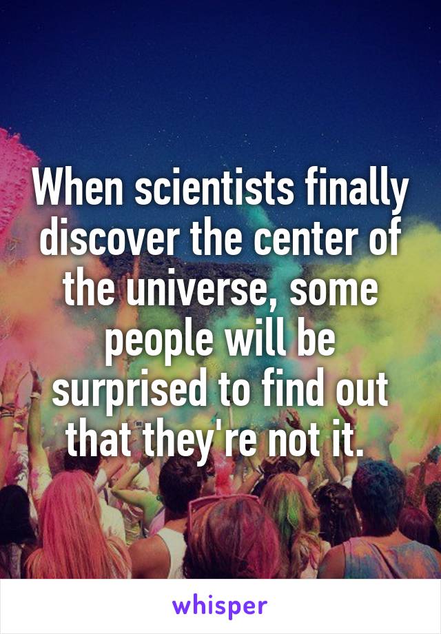 When scientists finally discover the center of the universe, some people will be surprised to find out that they're not it. 