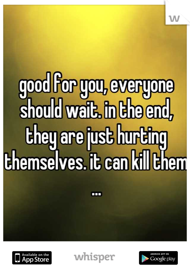 good for you, everyone should wait. in the end, they are just hurting themselves. it can kill them ...