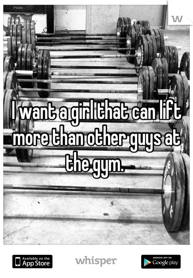 I want a girl that can lift more than other guys at the gym. 