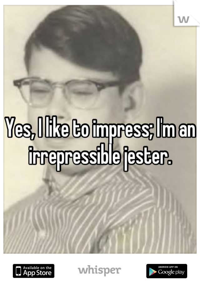 Yes, I like to impress; I'm an irrepressible jester.