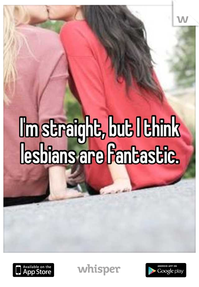 I'm straight, but I think lesbians are fantastic.