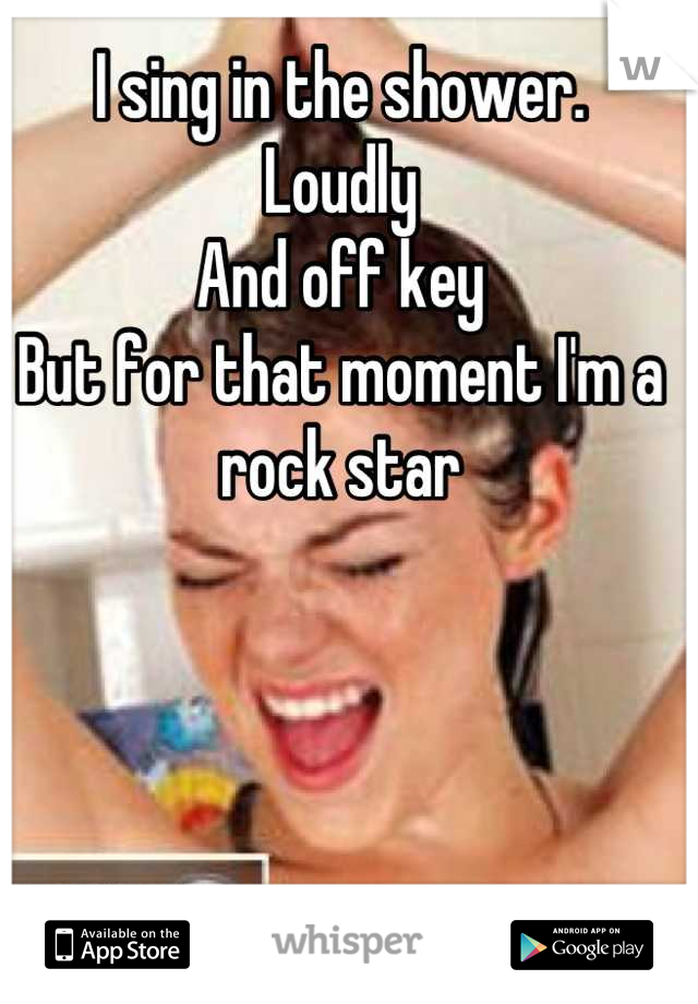I sing in the shower. 
Loudly 
And off key
But for that moment I'm a rock star