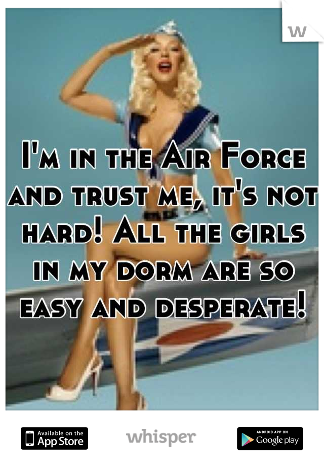 I'm in the Air Force and trust me, it's not hard! All the girls in my dorm are so easy and desperate!