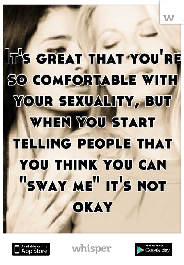 It's great that you're so comfortable with your sexuality, but when you start telling people that you think you can "sway me" it's not okay
