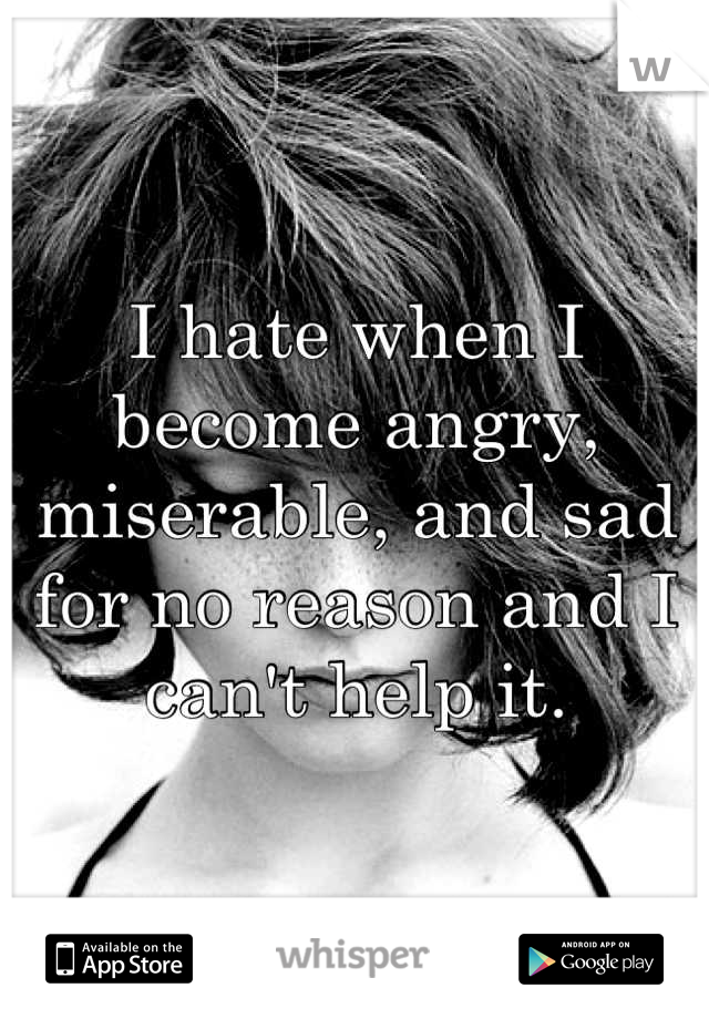 I hate when I become angry, miserable, and sad for no reason and I can't help it.