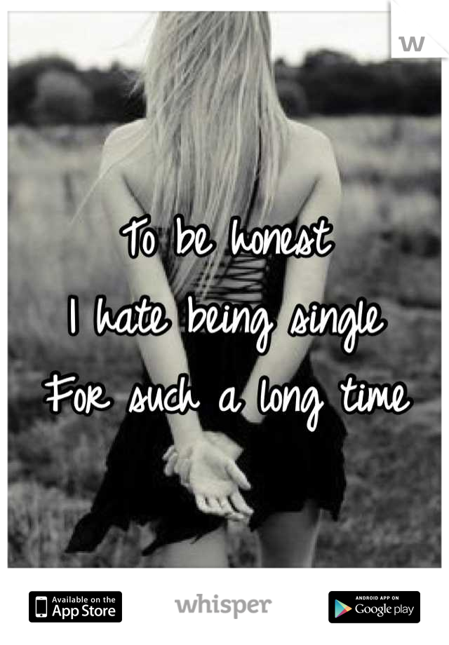 To be honest 
I hate being single 
For such a long time