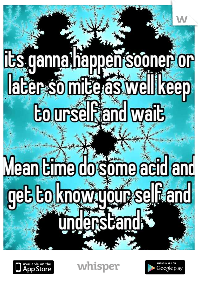 its ganna happen sooner or later so mite as well keep to urself and wait

Mean time do some acid and get to know your self and understand