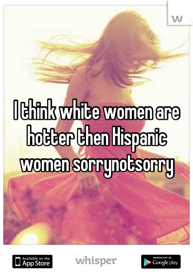 I think white women are hotter then Hispanic women sorrynotsorry