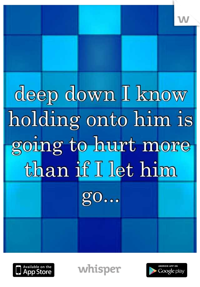 deep down I know holding onto him is going to hurt more than if I let him go...