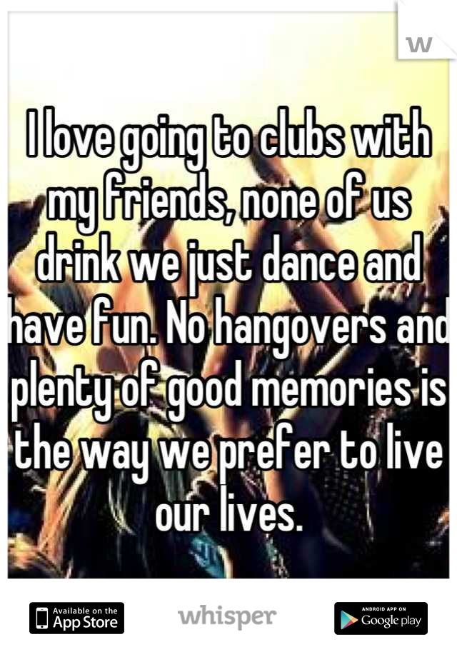 I love going to clubs with my friends, none of us drink we just dance and have fun. No hangovers and plenty of good memories is the way we prefer to live our lives.