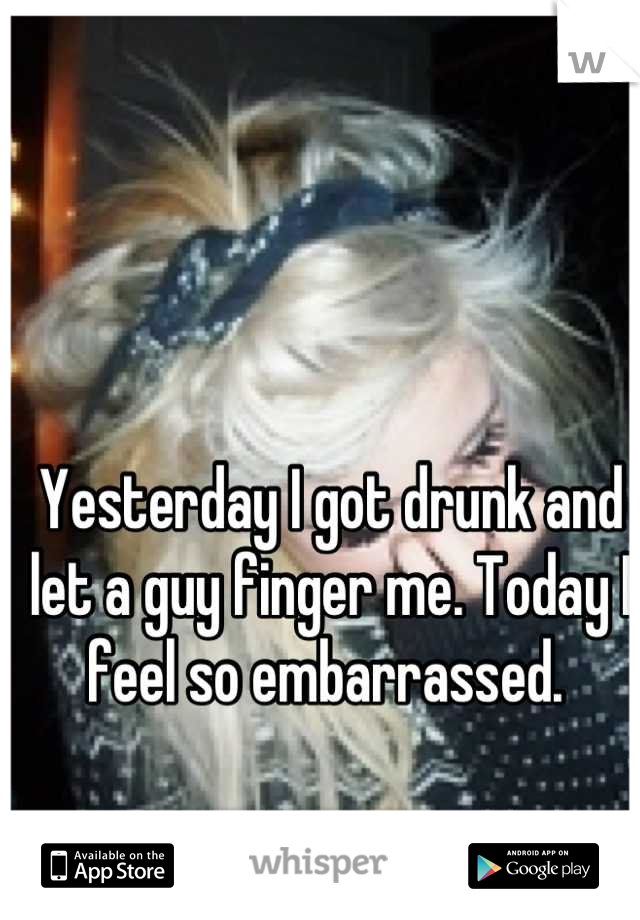 Yesterday I got drunk and let a guy finger me. Today I feel so embarrassed. 
