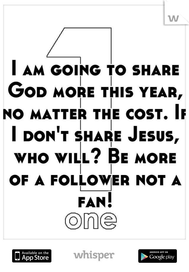 I am going to share God more this year, no matter the cost. If I don't share Jesus, who will? Be more of a follower not a fan!