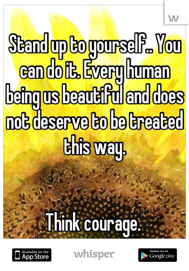 Stand up to yourself.. You can do it. Every human being us beautiful and does not deserve to be treated this way. 


Think courage. 