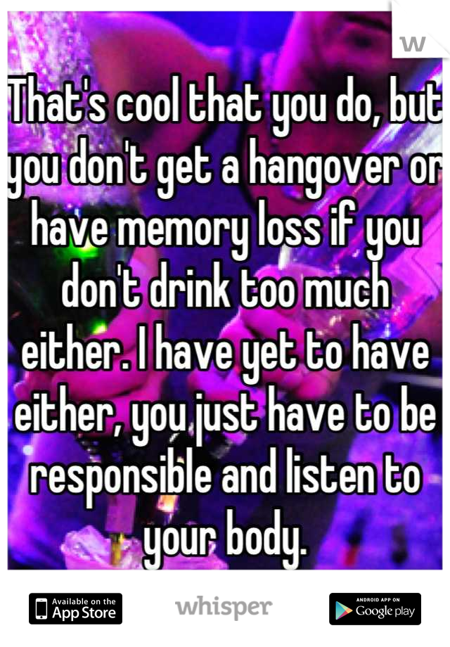 That's cool that you do, but you don't get a hangover or have memory loss if you don't drink too much either. I have yet to have either, you just have to be responsible and listen to your body.