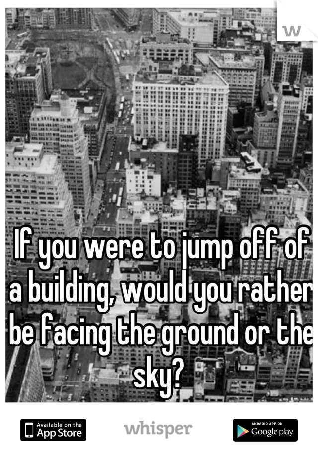 If you were to jump off of a building, would you rather be facing the ground or the sky? 