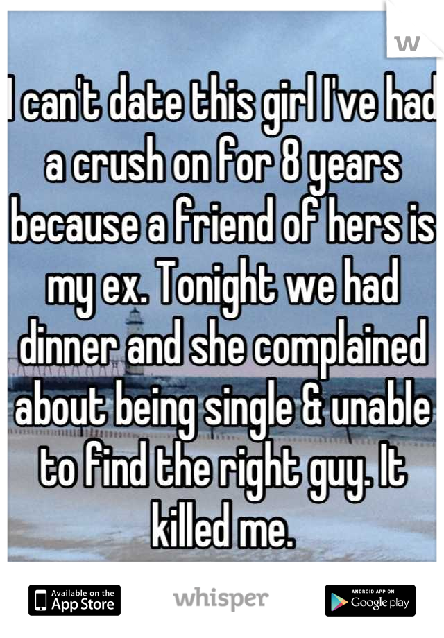 I can't date this girl I've had a crush on for 8 years because a friend of hers is my ex. Tonight we had dinner and she complained about being single & unable to find the right guy. It killed me.