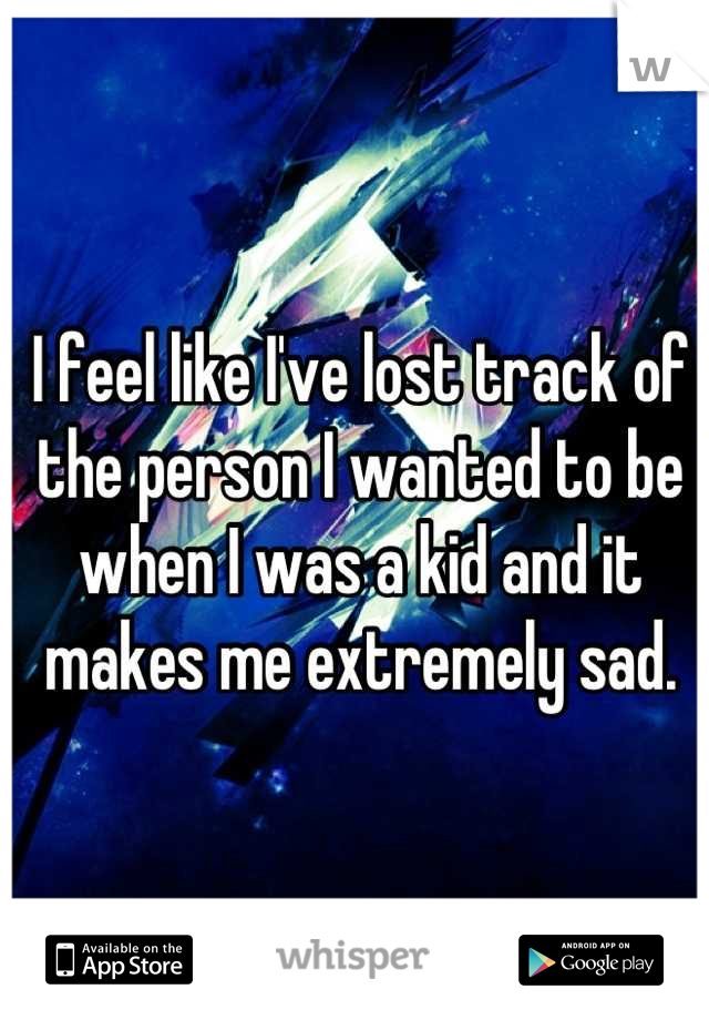 I feel like I've lost track of the person I wanted to be when I was a kid and it makes me extremely sad.