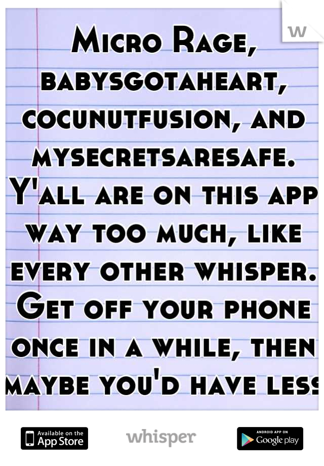 Micro Rage, babysgotaheart, cocunutfusion, and mysecretsaresafe. Y'all are on this app way too much, like every other whisper. Get off your phone once in a while, then maybe you'd have less problems