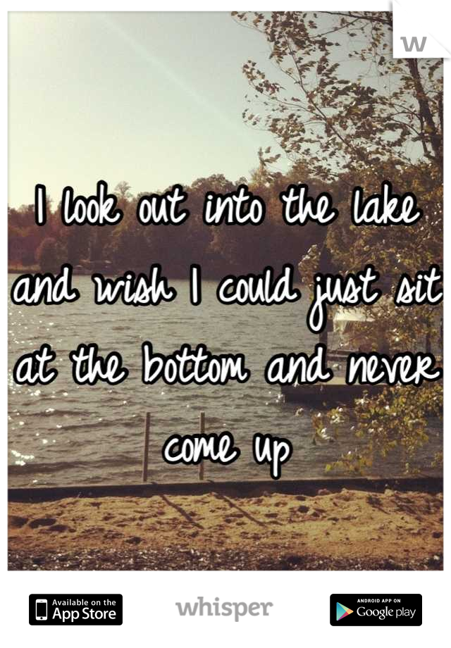 I look out into the lake and wish I could just sit at the bottom and never come up