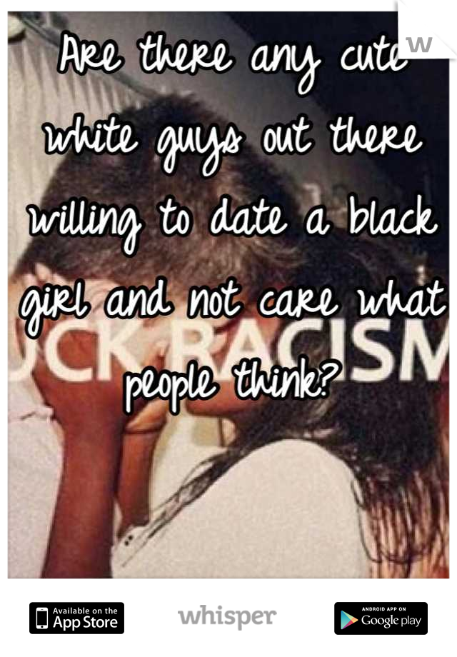 Are there any cute white guys out there willing to date a black girl and not care what people think?