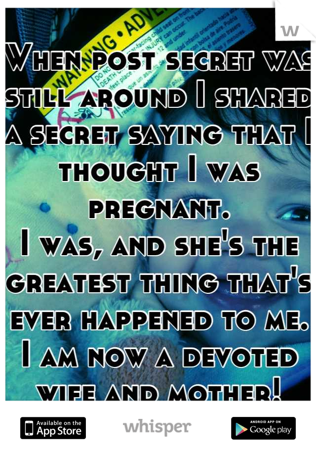 When post secret was still around I shared a secret saying that I thought I was pregnant. 
I was, and she's the greatest thing that's ever happened to me.
I am now a devoted wife and mother!