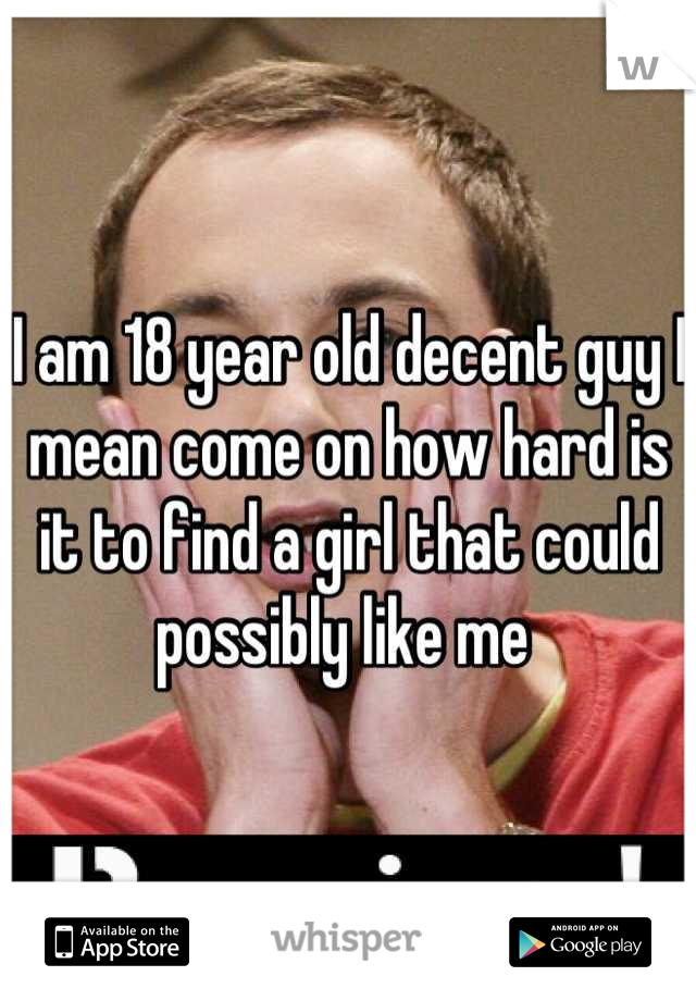 I am 18 year old decent guy I mean come on how hard is it to find a girl that could possibly like me 