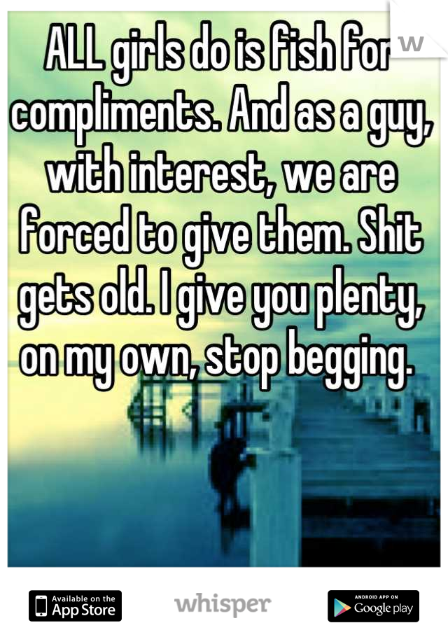 ALL girls do is fish for compliments. And as a guy, with interest, we are forced to give them. Shit gets old. I give you plenty, on my own, stop begging. 
