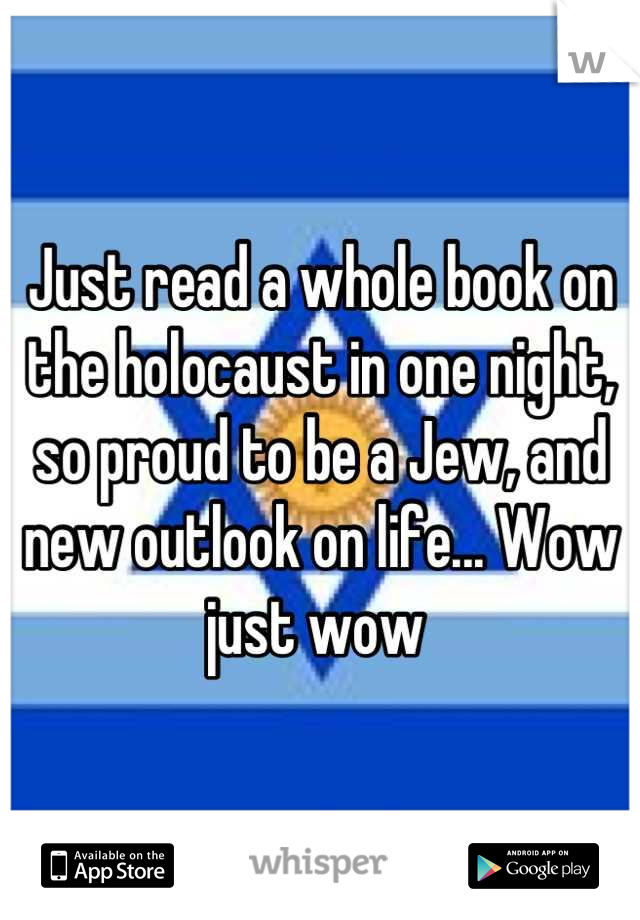 Just read a whole book on the holocaust in one night, so proud to be a Jew, and new outlook on life... Wow just wow 