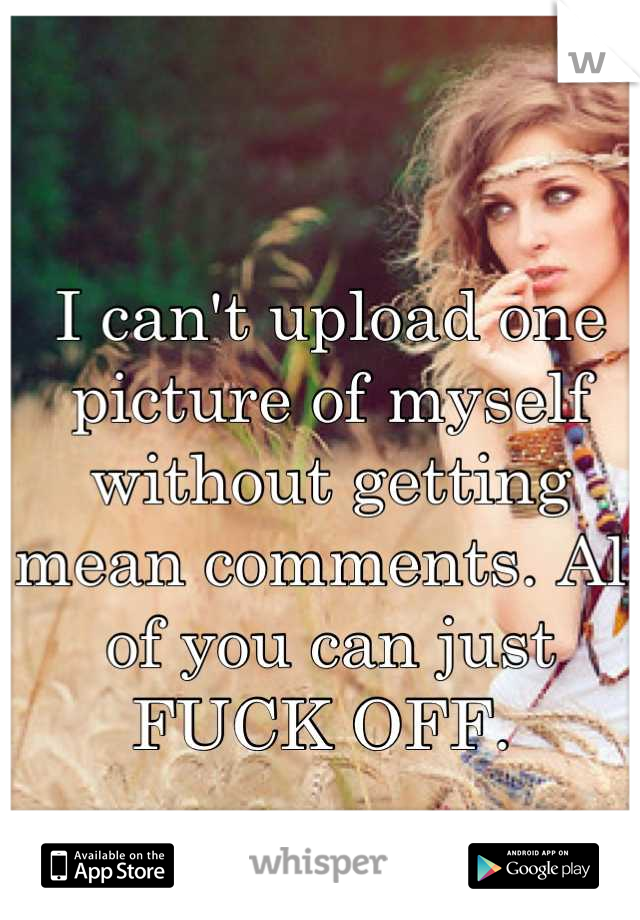 I can't upload one picture of myself without getting mean comments. All of you can just FUCK OFF. 