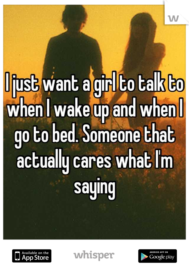 I just want a girl to talk to when I wake up and when I go to bed. Someone that actually cares what I'm saying