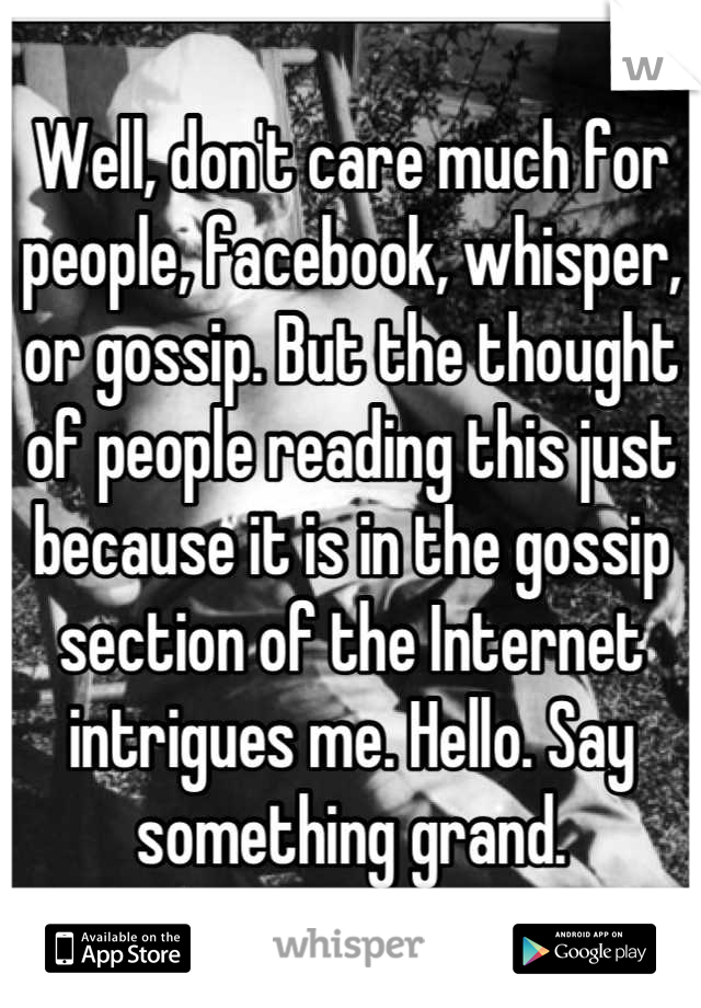 Well, don't care much for people, facebook, whisper, or gossip. But the thought of people reading this just because it is in the gossip section of the Internet intrigues me. Hello. Say something grand.